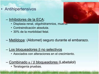 • Antihipertensivos
– Inhibidores de la ECA:
• Displasia renal, oligohidramnios, muerte.
• Contraindicación absoluta.
• 30% de la morbilidad fetal.

– Metildopa: (Aldomet) seguro durante el embarazo.
– Los bloqueadores β no selectivos
• Asociados con alteraciones en el crecimiento.

– Combinado α / β bloqueadores (Labetalol)
• Teratogenia pruebas.

 