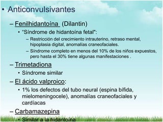 • Anticonvulsivantes
– Fenilhidantoína (Dilantin)
• “Síndrome de hidantoína fetal":
– Restricción del crecimiento intrauterino, retraso mental,
hipoplasia digital, anomalías craneofaciales.
– Síndrome completo en menos del 10% de los niños expuestos,
pero hasta el 30% tiene algunas manifestaciones .

– Trimetadiona
• Síndrome similar

– El ácido valproico:
• 1% los defectos del tubo neural (espina bífida,
mielomeningocele), anomalías craneofaciales y
cardíacas

– Carbamazepina
• Similar a la hidantoína

 