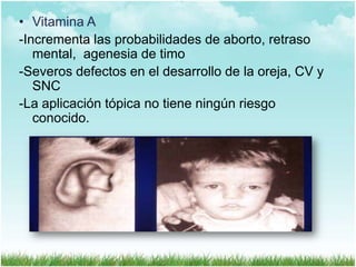• Vitamina A
-Incrementa las probabilidades de aborto, retraso
mental, agenesia de timo
-Severos defectos en el desarrollo de la oreja, CV y
SNC
-La aplicación tópica no tiene ningún riesgo
conocido.

 