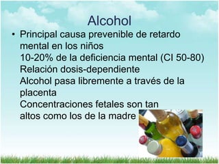 Alcohol
• Principal causa prevenible de retardo
mental en los niños
10-20% de la deficiencia mental (CI 50-80)
Relación dosis-dependiente
Alcohol pasa libremente a través de la
placenta
Concentraciones fetales son tan
altos como los de la madre

 