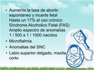 • Aumenta la tasa de aborto
espontáneo y muerte fetal
Hasta un 17% el uso crónico
Síndrome Alcoholico Fetal (FAS)
Amplio espectro de anomalías
1 / 500 a 1 / 1000 nacidos
• Microftalmia
• Anomalias del SNC
• Labio superior delgado, maxilar
corto

 