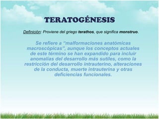 TERATOGÉNESIS
Definición: Proviene del griego terathos, que significa monstruo.

Se refiere a “malformaciones anatómicas
macroscópicas”, aunque los conceptos actuales
de este término se han expandido para incluir
anomalías del desarrollo más sutiles, como la
restricción del desarrollo intrauterino, alteraciones
de la conducta, muerte intrauterina y otras
deficiencias funcionales.

 