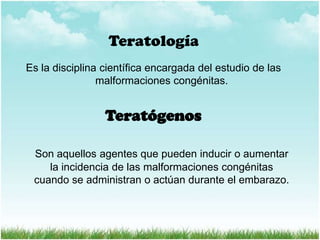 Teratología
Es la disciplina científica encargada del estudio de las
malformaciones congénitas.

Teratógenos
Son aquellos agentes que pueden inducir o aumentar
la incidencia de las malformaciones congénitas
cuando se administran o actúan durante el embarazo.

 