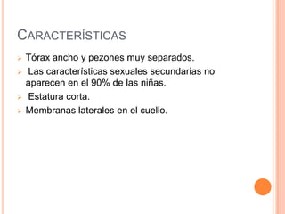 CARACTERÍSTICAS
   Tórax ancho y pezones muy separados.
   Las características sexuales secundarias no
    aparecen en el 90% de las niñas.
   Estatura corta.
   Membranas laterales en el cuello.
 