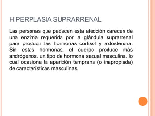 HIPERPLASIA SUPRARRENAL
Las personas que padecen esta afección carecen de
una enzima requerida por la glándula suprarrenal
para producir las hormonas cortisol y aldosterona.
Sin estas hormonas, el cuerpo produce más
andrógenos, un tipo de hormona sexual masculina, lo
cual ocasiona la aparición temprana (o inapropiada)
de características masculinas.
 
