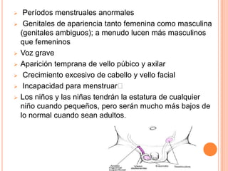     Períodos menstruales anormales
    Genitales de apariencia tanto femenina como masculina
    (genitales ambiguos); a menudo lucen más masculinos
    que femeninos
   Voz grave
   Aparición temprana de vello púbico y axilar
    Crecimiento excesivo de cabello y vello facial
    Incapacidad para menstruar
   Los niños y las niñas tendrán la estatura de cualquier
    niño cuando pequeños, pero serán mucho más bajos de
    lo normal cuando sean adultos.
 