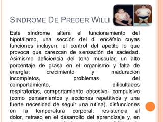 SINDROME DE PREDER WILLI (SPW)
Este síndrome altera el funcionamiento del
hipotálamo, una sección del di encéfalo cuyas
funciones incluyen, el control del apetito lo que
provoca que carezcan de sensación de saciedad.
Asimismo deficiencia del tono muscular, un alto
porcentaje de grasa en el organismo y falta de
energía;        crecimiento       y      maduración
incompletos,               problemas               del
comportamiento,                           dificultades
respiratorias, comportamiento obsesivo- compulsivo
(como pensamientos y acciones repetitivos y una
fuerte necesidad de seguir una rutina), disfunciones
en la temperatura corporal, resistencia al
dolor, retraso en el desarrollo del aprendizaje y, en
 