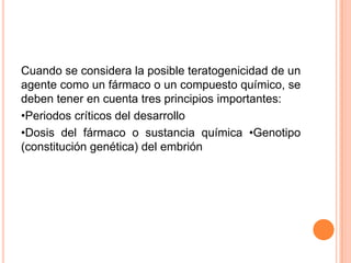 Cuando se considera la posible teratogenicidad de un
agente como un fármaco o un compuesto químico, se
deben tener en cuenta tres principios importantes:
•Periodos críticos del desarrollo
•Dosis del fármaco o sustancia química •Genotipo
(constitución genética) del embrión
 