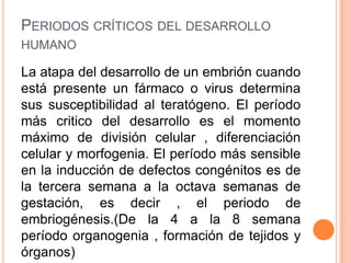 PERIODOS CRÍTICOS DEL DESARROLLO
HUMANO

La atapa del desarrollo de un embrión cuando
está presente un fármaco o virus determina
sus susceptibilidad al teratógeno. El período
más critico del desarrollo es el momento
máximo de división celular , diferenciación
celular y morfogenia. El período más sensible
en la inducción de defectos congénitos es de
la tercera semana a la octava semanas de
gestación, es decir , el periodo de
embriogénesis.(De la 4 a la 8 semana
período organogenia , formación de tejidos y
órganos)
 