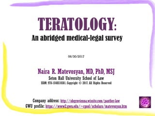 TERATOLOGY:
An abridged medical-legal survey
06/30/2017
Naira R. Matevosyan, MD, PhD, MSJ
Seton Hall University School of Law
ISBN: 978-1548510381. Copyright © 2017. All Rights Reserved
Company address: http://obgynvienna.wixsite.com/panther-law
GWU profile: https://www2.gwu.edu/~rpsol/scholars/matevosyan.htm
 
