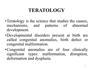TERATOLOGY
•Teratology is the science that studies the causes,
mechanisms, and patterns of abnormal
development.
•Developmental disorders present at birth are
called congenital anomalies, birth defect or
congenital malformation.
•Congenital anomalies are of four clinically
significant types: malformation, disruption,
deformation and dysplasia.
1
 