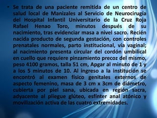 • Se trata de una paciente remitida de un centro de
salud local de Manizales al Servicio de Neurocirugía
del Hospital Infantil Universitario de la Cruz Roja
Rafael Henao Toro, minutos después de su
nacimiento, tras evidenciar masa a nivel sacro. Recién
nacida producto de segunda gestación, con controles
prenatales normales, parto institucional, vía vaginal;
al nacimiento presenta circular del cordón umbilical
en cuello que requiere pinzamiento precoz del mismo,
peso 4100 gramos, talla 51 cm, Apgar al minuto de 1 y
a los 5 minutos de 10. Al ingreso a la institución se
encontró al examen físico genitales externos de
aspecto femenino, masa de 3 cm x 3cm de diámetro,
cubierta por piel sana, ubicada en región sacra,
adyacente al pliegue glúteo, esfínter anal atónico y
movilización activa de las cuatro extremidades.
 