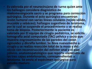 • Es valorada por el neurocirujano de turno quien ante
los hallazgos considera diagnóstico de
mielomeningocele sacro y se programa para corrección
quirúrgica. Durante el acto quirúrgico encuentran
lesión tumoral con varias líneas celulares (tejido sólido,
mucoide y sebáceo); hallazgos sugestivos de teratoma,
por lo cual se suspende el procedimiento y se realiza
toma de biopsia. Posteriormente la paciente es
valorada por El equipo de cirugía pediátrica, se solicita
tomografía axial computada (TAC) pélvica y sacra que
muestra engrosamiento de las paredes del colon
sigmoides y disrafia lumbar. Se lleva nuevamente a
cirugía y se realiza resección total de la masa y del
cóccix con reconstrucción del esfínter anal y el piso
pélvico. anatomopatológico que reporta elementos de
las tres capas embrionarias, correspondientes a
teratoma. Se envía el espécimen quirúrgico para
estudio maduro
 