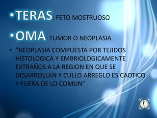 : FETO MOSTRUOSO
: TUMOR O NEOPLASIA
• “NEOPLASIA COMPUESTA POR TEJIDOS
HISTOLOGICA Y EMBRIOLOGICAMENTE
EXTRAÑOS A LA REGION EN QUE SE
DESARROLLAN Y CULLO ARREGLO ES CAOTICO
Y FUERA DE LO COMUN”
 