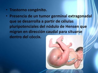 • Trastorno congénito.
• Presencia de un tumor germinal extragonadal
que se desarrolla a partir de células
pluripotenciales del nódulo de Hensen que
migran en dirección caudal para situarse
dentro del cóccix.
 