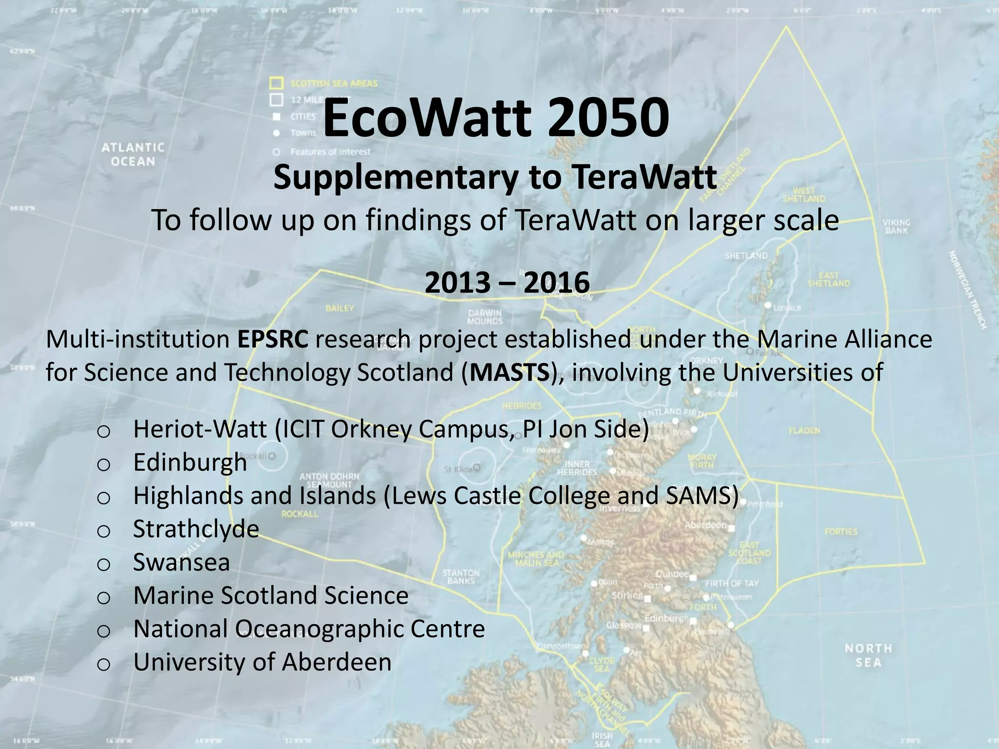EcoWatt 2050
                    Supplementary to TeraWatt
         To follow up on findings of TeraWatt on larger scale
                                 2013 – 2016
Multi-institution EPSRC research project established under the Marine Alliance
for Science and Technology Scotland (MASTS), involving the Universities of

    o   Heriot-Watt (ICIT Orkney Campus, PI Jon Side)
    o   Edinburgh
    o   Highlands and Islands (Lews Castle College and SAMS)
    o   Strathclyde
    o   Swansea
    o   Marine Scotland Science
    o   National Oceanographic Centre
    o   University of Aberdeen
 