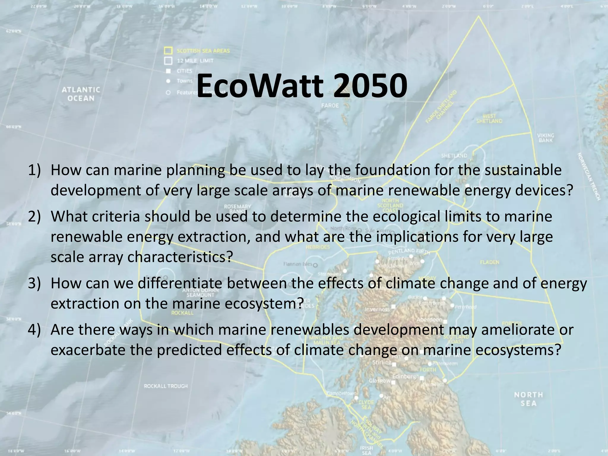 EcoWatt 2050

1) How can marine planning be used to lay the foundation for the sustainable
   development of very large scale arrays of marine renewable energy devices?
2) What criteria should be used to determine the ecological limits to marine
   renewable energy extraction, and what are the implications for very large
   scale array characteristics?
3) How can we differentiate between the effects of climate change and of energy
   extraction on the marine ecosystem?
4) Are there ways in which marine renewables development may ameliorate or
   exacerbate the predicted effects of climate change on marine ecosystems?
 