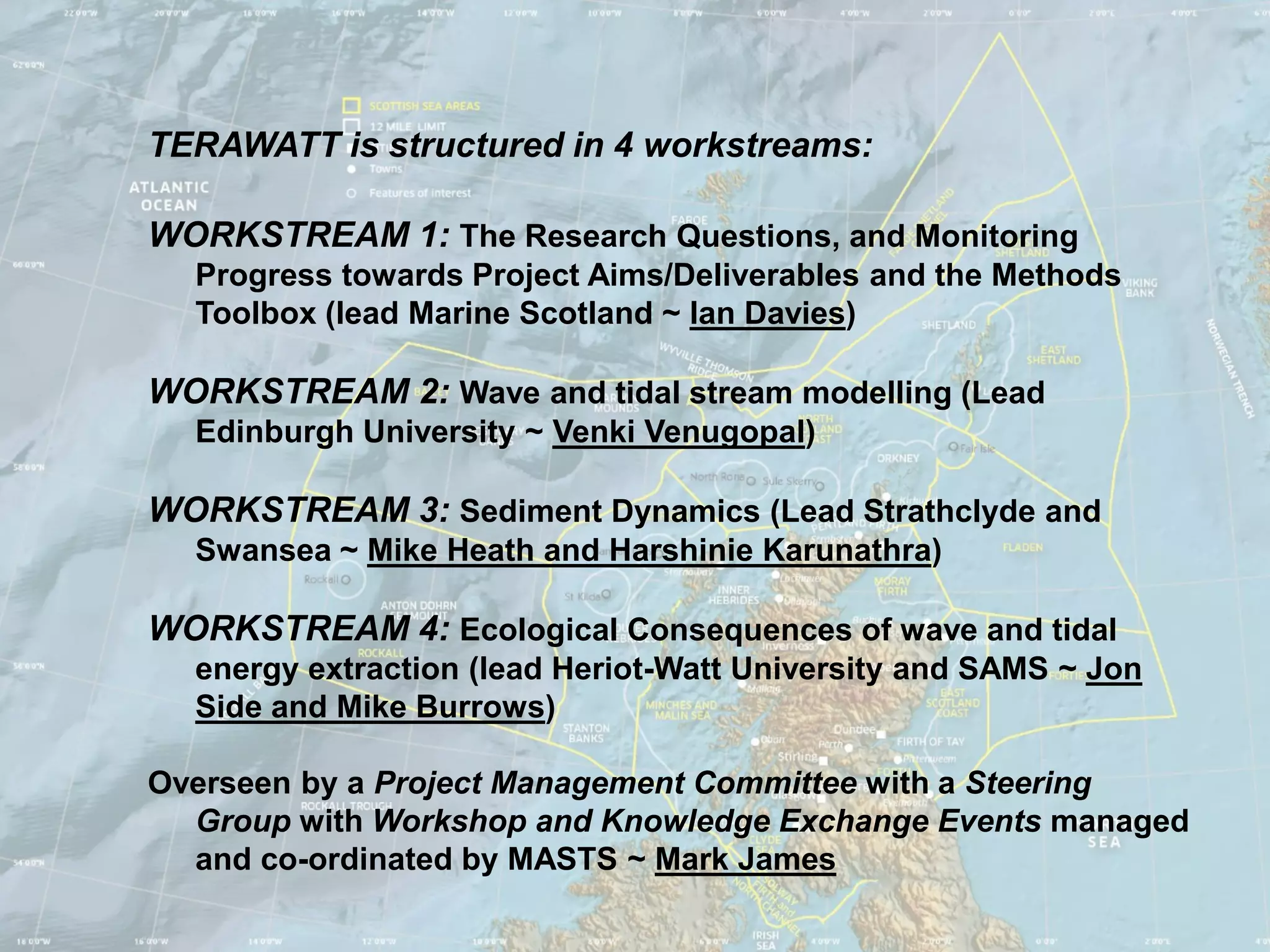 TERAWATT is structured in 4 workstreams:

WORKSTREAM 1: The Research Questions, and Monitoring
  Progress towards Project Aims/Deliverables and the Methods
  Toolbox (lead Marine Scotland ~ Ian Davies)

WORKSTREAM 2: Wave and tidal stream modelling (Lead
  Edinburgh University ~ Venki Venugopal)

WORKSTREAM 3: Sediment Dynamics (Lead Strathclyde and
  Swansea ~ Mike Heath and Harshinie Karunathra)

WORKSTREAM 4: Ecological Consequences of wave and tidal
  energy extraction (lead Heriot-Watt University and SAMS ~ Jon
  Side and Mike Burrows)

Overseen by a Project Management Committee with a Steering
  Group with Workshop and Knowledge Exchange Events managed
  and co-ordinated by MASTS ~ Mark James
 