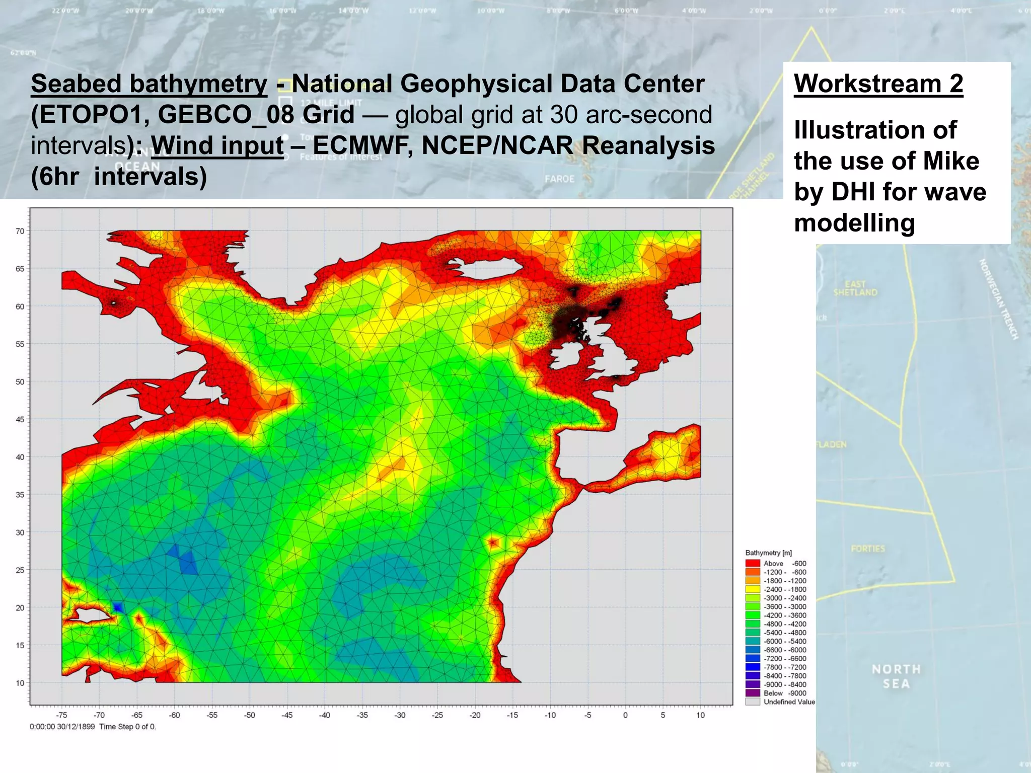 Seabed bathymetry - National Geophysical Data Center    Workstream 2
(ETOPO1, GEBCO_08 Grid — global grid at 30 arc-second
                                                        Illustration of
intervals): Wind input – ECMWF, NCEP/NCAR Reanalysis
                                                        the use of Mike
(6hr intervals)
                                                        by DHI for wave
                                                        modelling
 