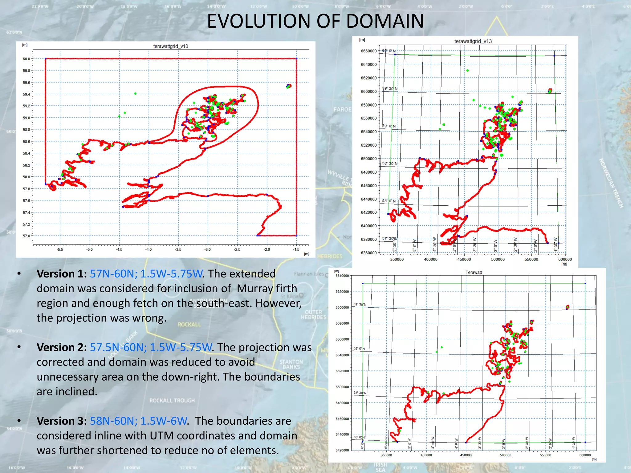 EVOLUTION OF DOMAIN




•   Version 1: 57N-60N; 1.5W-5.75W. The extended
    domain was considered for inclusion of Murray firth
    region and enough fetch on the south-east. However,
    the projection was wrong.

•   Version 2: 57.5N-60N; 1.5W-5.75W. The projection was
    corrected and domain was reduced to avoid
    unnecessary area on the down-right. The boundaries
    are inclined.

•   Version 3: 58N-60N; 1.5W-6W. The boundaries are
    considered inline with UTM coordinates and domain
    was further shortened to reduce no of elements.
 