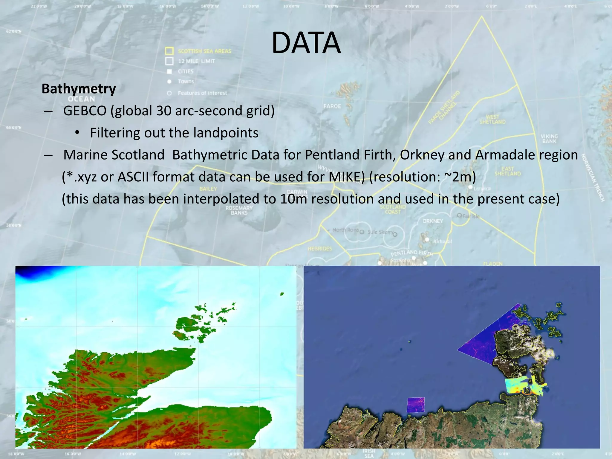 DATA
Bathymetry
– GEBCO (global 30 arc-second grid)
     • Filtering out the landpoints
– Marine Scotland Bathymetric Data for Pentland Firth, Orkney and Armadale region
   (*.xyz or ASCII format data can be used for MIKE) (resolution: ~2m)
   (this data has been interpolated to 10m resolution and used in the present case)
 