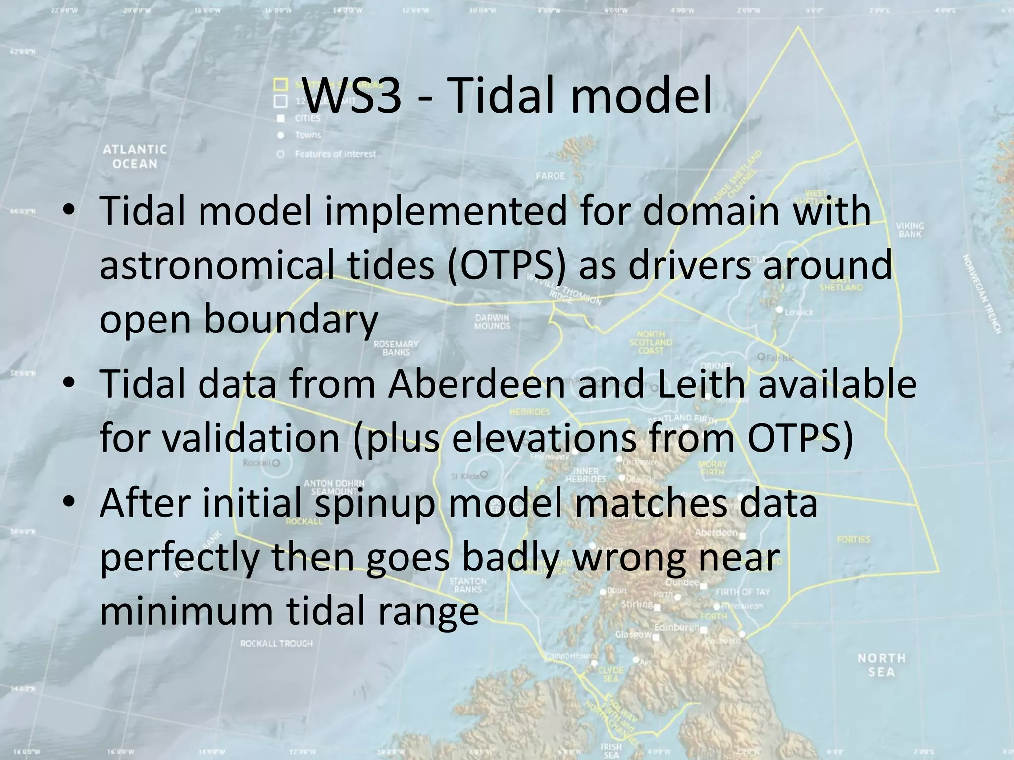 WS3 - Tidal model
• Tidal model implemented for domain with
  astronomical tides (OTPS) as drivers around
  open boundary
• Tidal data from Aberdeen and Leith available
  for validation (plus elevations from OTPS)
• After initial spinup model matches data
  perfectly then goes badly wrong near
  minimum tidal range
 