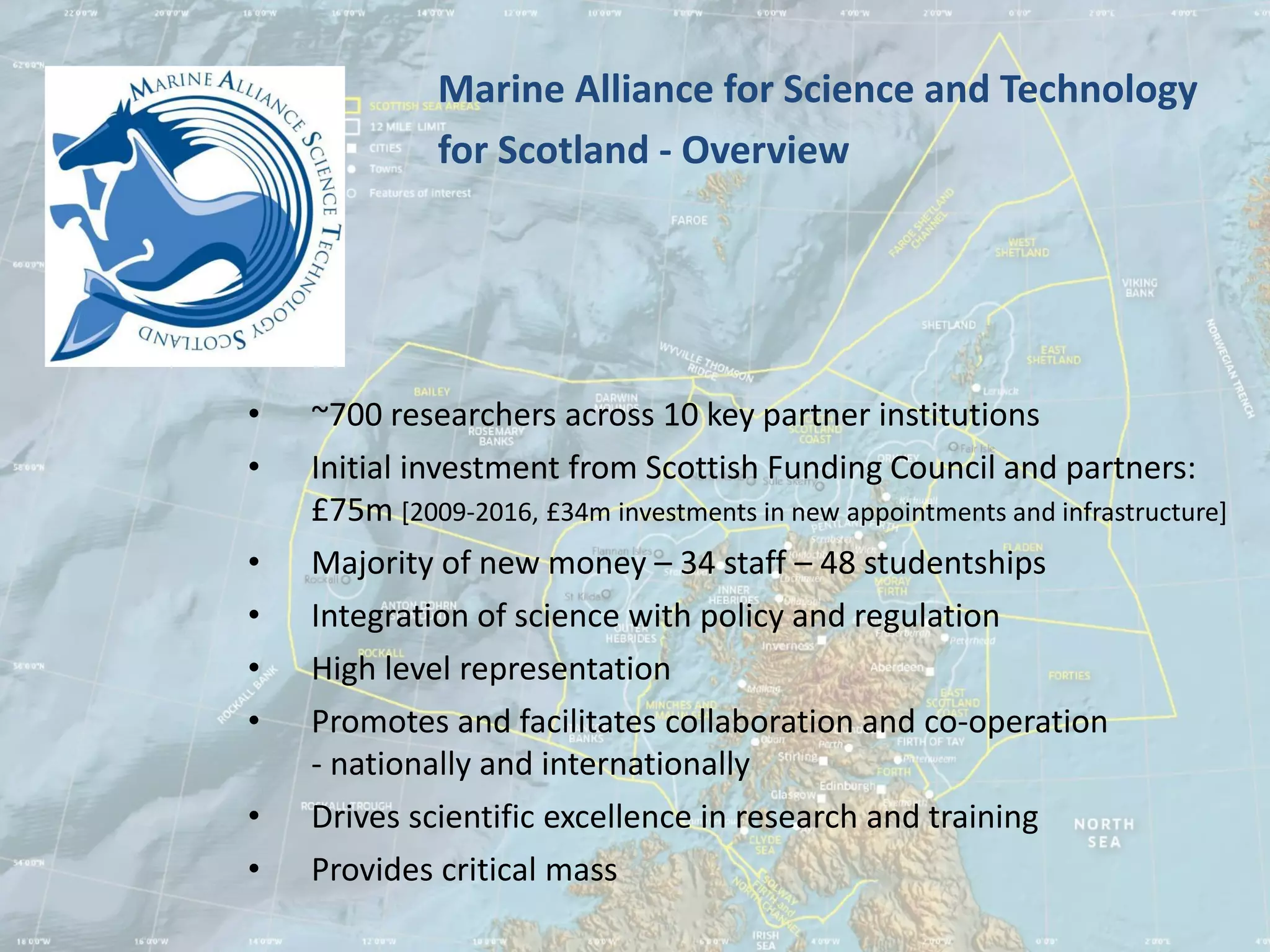 Marine Alliance for Science and Technology
              for Scotland - Overview




•   ~700 researchers across 10 key partner institutions
•   Initial investment from Scottish Funding Council and partners:
    £75m [2009-2016, £34m investments in new appointments and infrastructure]
•   Majority of new money – 34 staff – 48 studentships
•   Integration of science with policy and regulation
•   High level representation
•   Promotes and facilitates collaboration and co-operation
    - nationally and internationally
•   Drives scientific excellence in research and training
•   Provides critical mass
 