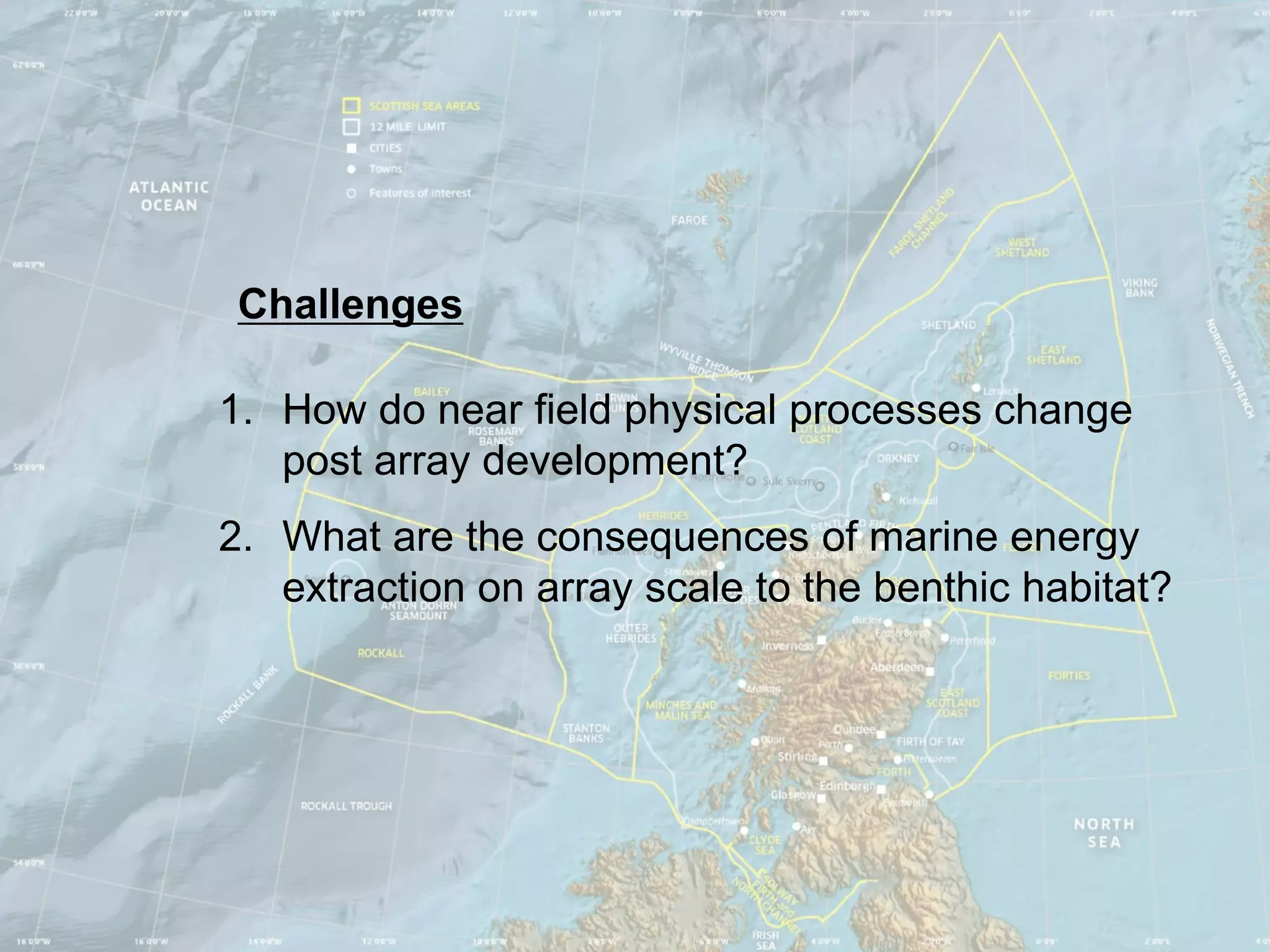 Challenges

1. How do near field physical processes change
   post array development?
2. What are the consequences of marine energy
   extraction on array scale to the benthic habitat?
 
