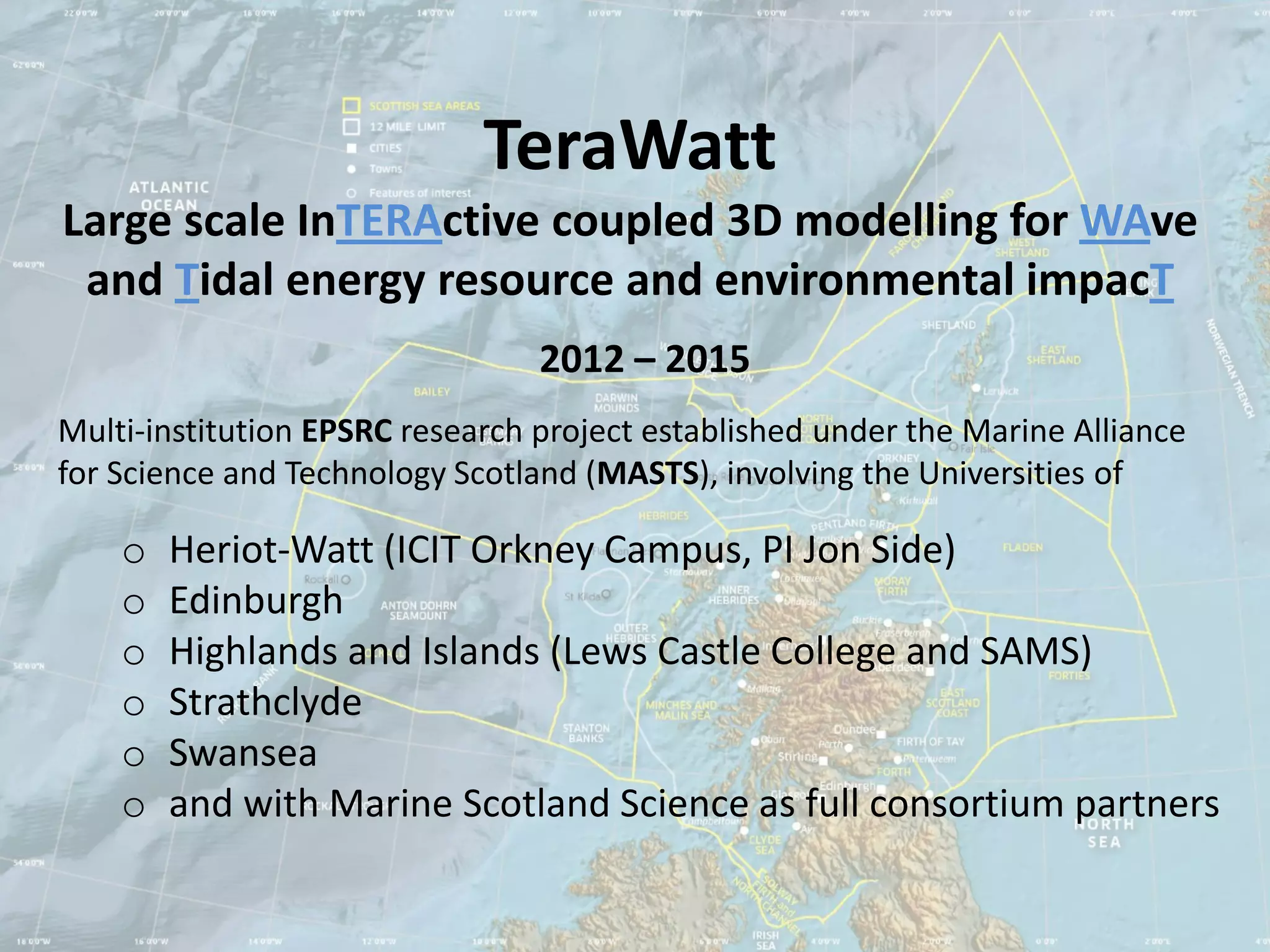 TeraWatt
Large scale InTERActive coupled 3D modelling for WAve
 and Tidal energy resource and environmental impacT
                                 2012 – 2015
Multi-institution EPSRC research project established under the Marine Alliance
for Science and Technology Scotland (MASTS), involving the Universities of

    o   Heriot-Watt (ICIT Orkney Campus, PI Jon Side)
    o   Edinburgh
    o   Highlands and Islands (Lews Castle College and SAMS)
    o   Strathclyde
    o   Swansea
    o   and with Marine Scotland Science as full consortium partners
 
