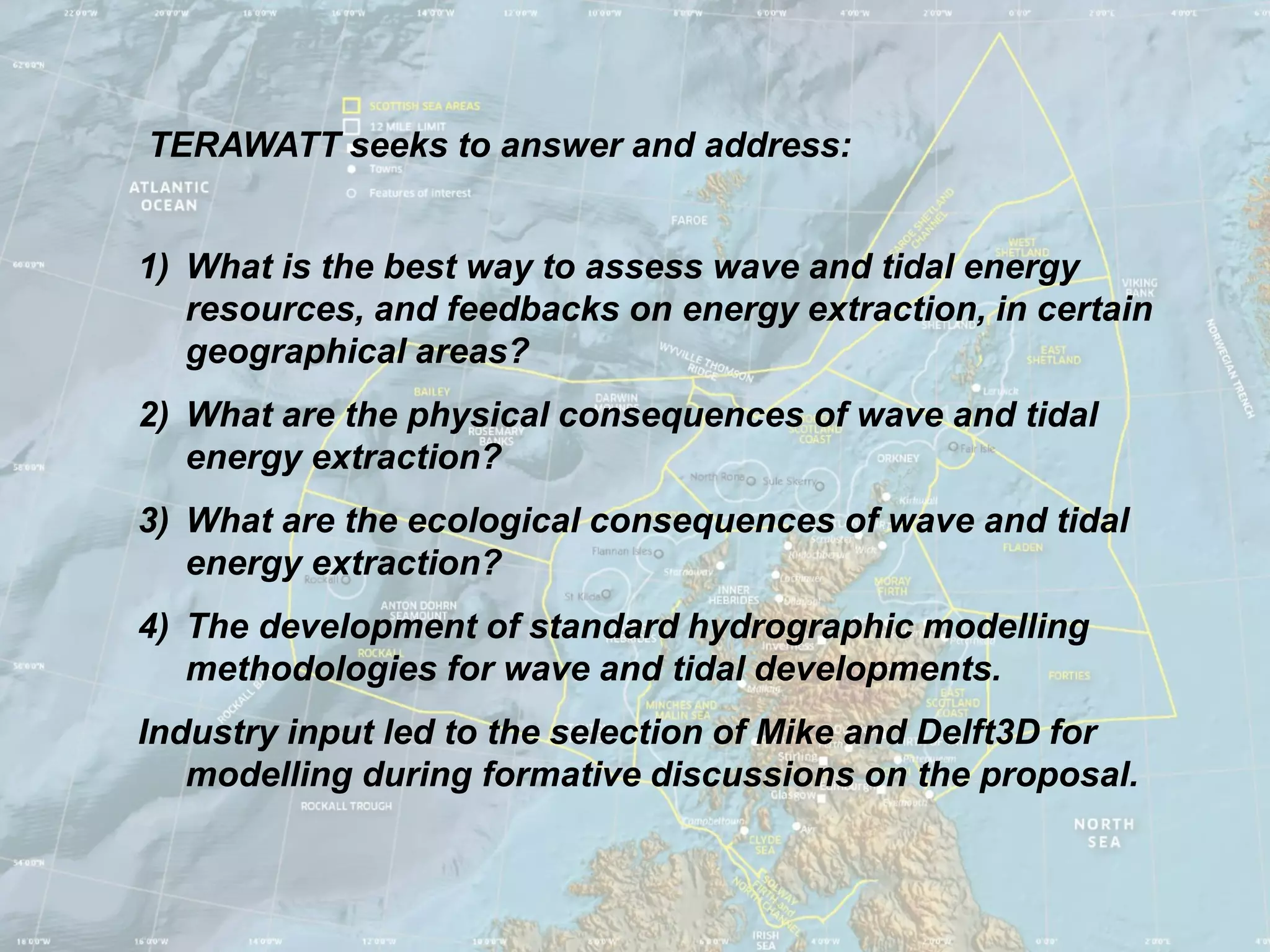 TERAWATT seeks to answer and address:


1) What is the best way to assess wave and tidal energy
   resources, and feedbacks on energy extraction, in certain
   geographical areas?
2) What are the physical consequences of wave and tidal
   energy extraction?
3) What are the ecological consequences of wave and tidal
   energy extraction?
4) The development of standard hydrographic modelling
   methodologies for wave and tidal developments.
Industry input led to the selection of Mike and Delft3D for
   modelling during formative discussions on the proposal.
 