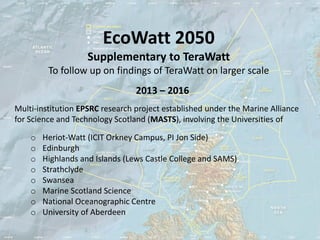 EcoWatt 2050
                    Supplementary to TeraWatt
         To follow up on findings of TeraWatt on larger scale
                                 2013 – 2016
Multi-institution EPSRC research project established under the Marine Alliance
for Science and Technology Scotland (MASTS), involving the Universities of

    o   Heriot-Watt (ICIT Orkney Campus, PI Jon Side)
    o   Edinburgh
    o   Highlands and Islands (Lews Castle College and SAMS)
    o   Strathclyde
    o   Swansea
    o   Marine Scotland Science
    o   National Oceanographic Centre
    o   University of Aberdeen
 