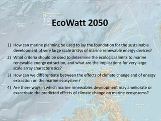 EcoWatt 2050

1) How can marine planning be used to lay the foundation for the sustainable
   development of very large scale arrays of marine renewable energy devices?
2) What criteria should be used to determine the ecological limits to marine
   renewable energy extraction, and what are the implications for very large
   scale array characteristics?
3) How can we differentiate between the effects of climate change and of energy
   extraction on the marine ecosystem?
4) Are there ways in which marine renewables development may ameliorate or
   exacerbate the predicted effects of climate change on marine ecosystems?
 