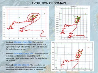 EVOLUTION OF DOMAIN




•   Version 1: 57N-60N; 1.5W-5.75W. The extended
    domain was considered for inclusion of Murray firth
    region and enough fetch on the south-east. However,
    the projection was wrong.

•   Version 2: 57.5N-60N; 1.5W-5.75W. The projection was
    corrected and domain was reduced to avoid
    unnecessary area on the down-right. The boundaries
    are inclined.

•   Version 3: 58N-60N; 1.5W-6W. The boundaries are
    considered inline with UTM coordinates and domain
    was further shortened to reduce no of elements.
 