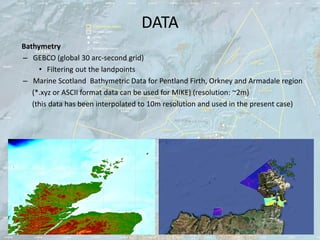 DATA
Bathymetry
– GEBCO (global 30 arc-second grid)
     • Filtering out the landpoints
– Marine Scotland Bathymetric Data for Pentland Firth, Orkney and Armadale region
   (*.xyz or ASCII format data can be used for MIKE) (resolution: ~2m)
   (this data has been interpolated to 10m resolution and used in the present case)
 