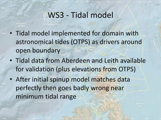 WS3 - Tidal model
• Tidal model implemented for domain with
  astronomical tides (OTPS) as drivers around
  open boundary
• Tidal data from Aberdeen and Leith available
  for validation (plus elevations from OTPS)
• After initial spinup model matches data
  perfectly then goes badly wrong near
  minimum tidal range
 