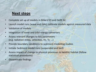 Next steps
• Complete set up of models in Mike3/21 and Delft 3d
• Launch model runs (wave and tide); calibrate models against measured data
• Validation of models
• Integration of wave and tidal energy converters
• Assess relevant changes to key parameters
  (e.g. radiation stress, velocities, Hs, Tz, …)
• Provide boundary conditions to sediment modelling studies
• Initiate Sediment model runs (suspended and bed)
• Assess impact of change to physical processes to benthic habitat (follow
  statistical procedures)
• Disseminate findings
 
