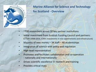 Marine Alliance for Science and Technology
              for Scotland - Overview




•   ~700 researchers across 10 key partner institutions
•   Initial investment from Scottish Funding Council and partners:
    £75m [2009-2016, £34m investments in new appointments and infrastructure]
•   Majority of new money – 34 staff – 48 studentships
•   Integration of science with policy and regulation
•   High level representation
•   Promotes and facilitates collaboration and co-operation
    - nationally and internationally
•   Drives scientific excellence in research and training
•   Provides critical mass
 