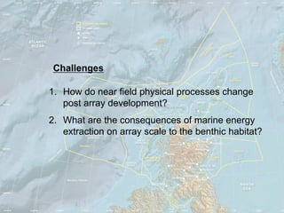 Challenges

1. How do near field physical processes change
   post array development?
2. What are the consequences of marine energy
   extraction on array scale to the benthic habitat?
 