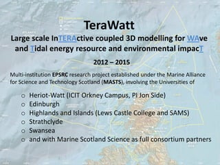 TeraWatt
Large scale InTERActive coupled 3D modelling for WAve
 and Tidal energy resource and environmental impacT
                                 2012 – 2015
Multi-institution EPSRC research project established under the Marine Alliance
for Science and Technology Scotland (MASTS), involving the Universities of

    o   Heriot-Watt (ICIT Orkney Campus, PI Jon Side)
    o   Edinburgh
    o   Highlands and Islands (Lews Castle College and SAMS)
    o   Strathclyde
    o   Swansea
    o   and with Marine Scotland Science as full consortium partners
 
