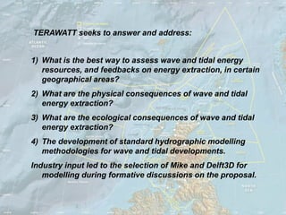 TERAWATT seeks to answer and address:


1) What is the best way to assess wave and tidal energy
   resources, and feedbacks on energy extraction, in certain
   geographical areas?
2) What are the physical consequences of wave and tidal
   energy extraction?
3) What are the ecological consequences of wave and tidal
   energy extraction?
4) The development of standard hydrographic modelling
   methodologies for wave and tidal developments.
Industry input led to the selection of Mike and Delft3D for
   modelling during formative discussions on the proposal.
 