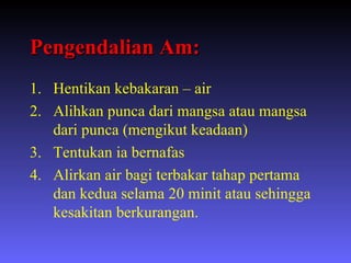 Pengendalian Am: Hentikan kebakaran – air Alihkan punca dari mangsa atau mangsa dari punca (mengikut keadaan) Tentukan ia bernafas Alirkan air bagi terbakar tahap pertama dan kedua selama 20 minit atau sehingga kesakitan berkurangan. 