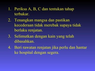 Periksa A, B, C dan tentukan tahap terbakar. Tenangkan mangsa dan pastikan kecederaan tidak merebak supaya tidak berlaku renjatan. Selimutkan dengan kain yang telah dibasahkan. Beri rawatan renjatan jika perlu dan hantar ke hospital dengan segera. 