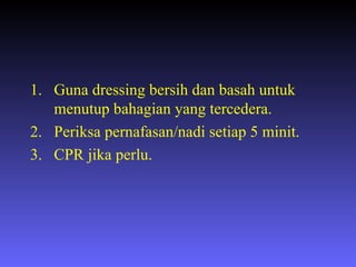 Guna dressing bersih dan basah untuk menutup bahagian yang tercedera. Periksa pernafasan/nadi setiap 5 minit. CPR jika perlu. 