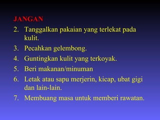 JANGAN Tanggalkan pakaian yang terlekat pada kulit. Pecahkan gelembong. Guntingkan kulit yang terkoyak. Beri makanan/minuman Letak atau sapu merjerin, kicap, ubat gigi dan lain-lain. Membuang masa untuk memberi rawatan. 