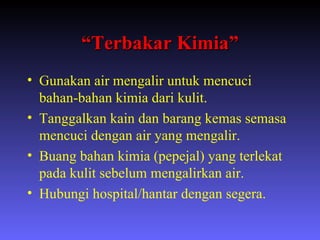 “ Terbakar Kimia” Gunakan air mengalir untuk mencuci bahan-bahan kimia dari kulit. Tanggalkan kain dan barang kemas semasa mencuci dengan air yang mengalir. Buang bahan kimia (pepejal) yang terlekat pada kulit sebelum mengalirkan air. Hubungi hospital/hantar dengan segera. 