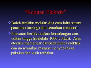 “ Kejutan Elektrik” Boleh berlaku melalui dua cara iaitu secara pancaran (arcing) dan sentuhan (contact). Pancaran berlaku dalam kemalangan arus voltan tinggi (melebihi 1000 voltan).  Arus elektrik memancar daripada punca elektrik dan menyambar mangsa menyebabkan pakaian dan kulit terbakar. 