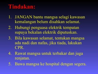 Tindakan: JANGAN bantu mangsa selagi kawasan kemalangan belum disahkan selamat. Hubungi penguasa elektrik tempatan supaya bekalan elektrik diputuskan. Bila kawasan selamat, tentukan mangsa ada nadi dan nafas, jika tiada, lakukan CPR. Rawat mangsa untuk terbakar dan juga renjatan. Bawa mangsa ke hospital dengan segera. 