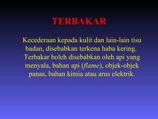 TERBAKAR Kecederaan kepada kulit dan lain-lain tisu badan, disebabkan terkena haba kering.  Terbakar boleh disebabkan oleh api yang menyala, bahan api ( flame ), objek-objek panas, bahan kimia atau arus elektrik. 