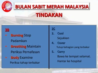TINDAKAN 3B Burning   Stop Padamkan Breathing   Maintain Periksa Pernafasan Body  Examine Periksa tahap terbakar 3C Cool Sejukkan Cover Tutup bahagian yang terbakar Carry Bawa ke tempat selamat. Hantar ke hospital 