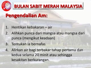 Pengendalian Am: Hentikan kebakaran – air Alihkan punca dari mangsa atau mangsa dari punca (mengikut keadaan) Tentukan ia bernafas Alirkan air bagi terbakar tahap pertama dan kedua selama 20 minit atau sehingga kesakitan berkurangan. 